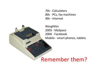 70s - Calculators
80s - PCs, fax machines
90s - Internet
Naughties
2003 - MySpace
2004 - Facebook
Mobile - smart phones, tablets
Remember them?
 