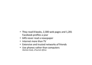 • They read 8 books, 2,300 web pages and 1,281
Facebook profiles a year
• 64% never read a newspaper
• Internet more than TV
• Extensive and trusted networks of friends
• Use phones rather than computers
Damian Cook, eTourism Africa
 