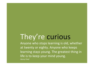 They’re curious
Anyone who stops learning is old, whether
at twenty or eighty. Anyone who keeps
learning stays young. The greatest thing in
life is to keep your mind young.
Henry Ford
 