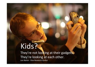 Kids?
They’re not looking at their gadgets. They’re
looking at each other
Kids?
They’re not looking at their gadgets.
They’re looking at each other.
Lee Rainie - Pew Research Centre
 