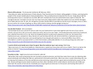 Planet of the phones - The Economist (editorial, 28 February, 2015)
“Smartphones matter partly because of their ubiquity. They have become the fastest-selling gadgets in history, outstripping the
growth of the simple mobile phones that preceded them. They outsell personal computers four to one. Today about half the
adult population owns a smartphone; by 2020, 80% will. Smartphones have also penetrated every aspect of daily life. The
average American is buried in one for over two hours every day. Asked which media they would miss most, British teenagers
pick mobile devices over TV sets, PCs and games consoles. Nearly 80% of smartphone-owners check messages, news or other
services within 15 minutes of getting up. About 10% admit to having used the gadget during sex.”
https://www.economist.com/news/leaders/21645180-smartphone-ubiquitous-addictive-and-transformative-planet-phones
You Are the Product - John Lanchester
“So Facebook knows your phone ID and can add it to your Facebook ID. It puts that together with the rest of your online
activity: not just every site you’ve ever visited, but every click you’ve ever made – the Facebook button tracks every Facebook
user, whether they click on it or not. Since the Facebook button is pretty much ubiquitous on the net, this means that
Facebook sees you, everywhere. Now, thanks to its partnerships with the old-school credit firms, Facebook knew who
everybody was, where they lived, and everything they’d ever bought with plastic in a real-world offline shop.​ All this
information is used for a purpose which is, in the final analysis, profoundly bathetic. It is to sell you things via online ads.”
https://www.lrb.co.uk/v39/n16/john-lanchester/you-are-the-product
I used to think social media was a force for good. Now the evidence says I was wrong - Matt Haig
“More and more, it’s clear these platforms create divisions, exploit our insecurities and risk our health. They’re as bad as the
tobacco industry.” https://www.theguardian.com/commentisfree/2017/sep/06/social-media-good-evidence-platforms-
insecurities-health
Security in-a-box - digital security tools and tactics web site
“Remember that social networking sites are owned by private businesses, and that they make their money by collecting data
about individuals and selling that data on, particularly to third party advertisers. When you enter a social networking site, you
are leaving the freedoms of the internet behind and are entering a network that is governed and ruled by the owners of the
site. Privacy settings are only meant to protect you from other members of the social network, but they do not shield your
data from the owners of the service. Essentially you are giving all your data over to the owners and trusting them with it.”
https://securityinabox.org/en/guide/social-networking/
 