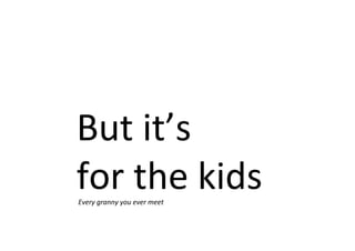 But it’s
for the kidsEvery granny you ever meet
 