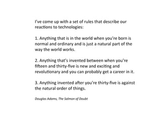 I’ve come up with a set of rules that describe our
reactions to technologies:
1. Anything that is in the world when you’re born is
normal and ordinary and is just a natural part of the
way the world works.
2. Anything that’s invented between when you’re
fifteen and thirty-five is new and exciting and
revolutionary and you can probably get a career in it.
3. Anything invented after you’re thirty-five is against
the natural order of things.
Douglas Adams, The Salmon of Doubt
 