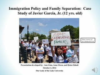 Immigration Policy and Family Separation: Case 
Study of Javier Garcia, Jr. (12 yrs. old) 
Presentation developed by: Ann Ginn, Anne Owen, and Helen Ekholt 
October 4, 2014 
Our Lady of the Lake University 
Photo courtesy of: 
fair immigration.org 
 