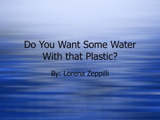 Do You Want Some Water
    With that Plastic?
     By: Lorena Zeppilli
 