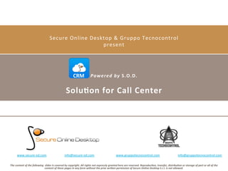 Secure	
  Online	
  Desktop	
  &	
  Gruppo	
  Tecnocontrol	
  
present	
  

CRM	
   Powered	
  by	
  S.O.D.

Solu)on	
  for	
  Call	
  Center	
  

www.secure-­‐od.com	
  	
  	
  	
  	
  	
  	
  	
  	
  	
  	
  	
  	
  	
  	
  	
  	
  	
  	
  	
  	
  	
  	
  info@secure-­‐od.com	
  
	
  

www.gruppotecnocontrol.com	
  	
  	
  	
  	
  	
  	
  	
  	
  	
  	
  	
  	
  	
  	
  	
  	
  	
  	
  	
  	
  	
  	
  info@gruppotecnocontrol.com	
  

The	
  content	
  of	
  the	
  following	
  	
  slides	
  is	
  covered	
  by	
  copyright.	
  All	
  rights	
  not	
  expressly	
  granted	
  here	
  are	
  reserved.	
  Reproduc;on,	
  transfer,	
  distribu;on	
  or	
  storage	
  of	
  part	
  or	
  all	
  of	
  the	
  
content	
  of	
  these	
  pages	
  in	
  any	
  form	
  without	
  the	
  prior	
  wri>en	
  permission	
  of	
  Secure	
  Online	
  Desktop	
  S.r.l.	
  is	
  not	
  allowed.	
  

 