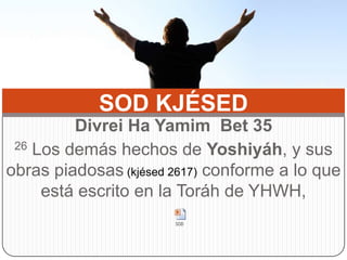 SOD KJÉSED Divrei Ha YamimBet35 26 Los demás hechos de Yoshiyáh, y sus obras piadosas (kjésed 2617) conforme a lo que está escrito en la Toráh de YHWH,  