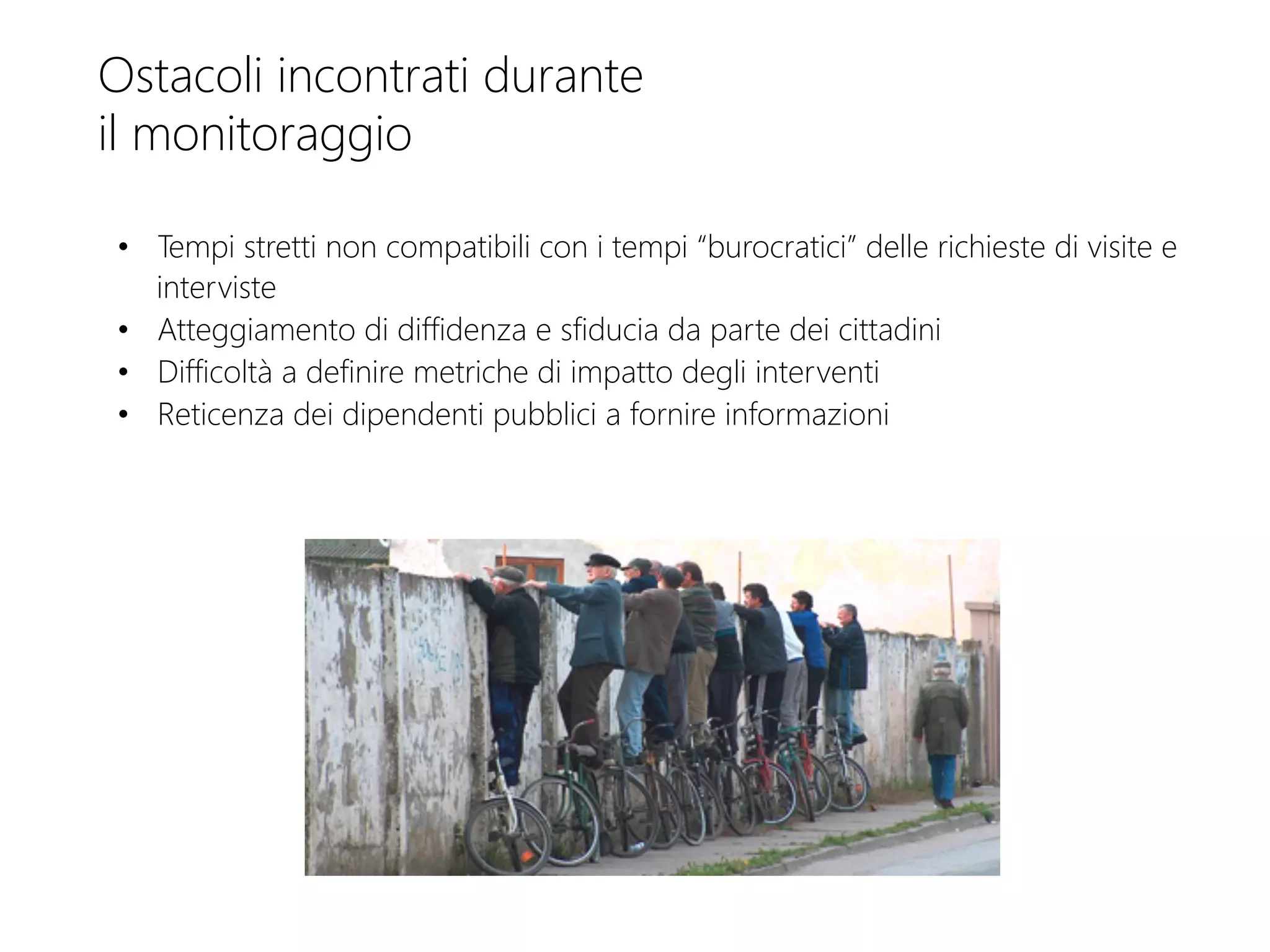 Ostacoli incontrati durante
il monitoraggio
•  Tempi stretti non compatibili con i tempi “burocratici” delle richieste di visite e
interviste
•  Atteggiamento di diffidenza e sfiducia da parte dei cittadini
•  Difficoltà a definire metriche di impatto degli interventi 
•  Reticenza dei dipendenti pubblici a fornire informazioni 
 
