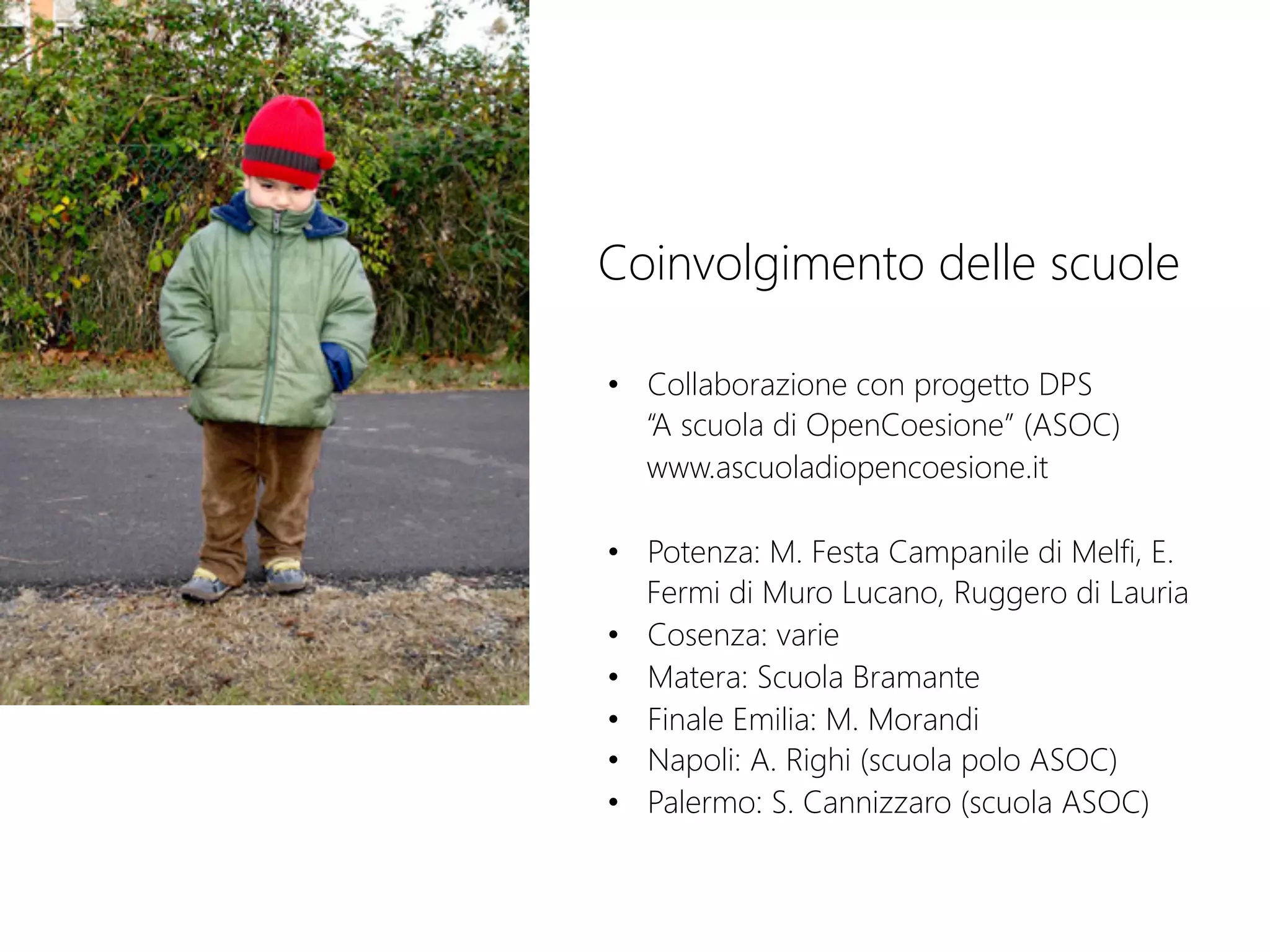 Coinvolgimento delle scuole
•  Collaborazione con progetto DPS  
“A scuola di OpenCoesione” (ASOC) 
www.ascuoladiopencoesione.it
•  Potenza: M. Festa Campanile di Melfi, E.
Fermi di Muro Lucano, Ruggero di Lauria
•  Cosenza: varie
•  Matera: Scuola Bramante
•  Finale Emilia: M. Morandi
•  Napoli: A. Righi (scuola polo ASOC)
•  Palermo: S. Cannizzaro (scuola ASOC)
 