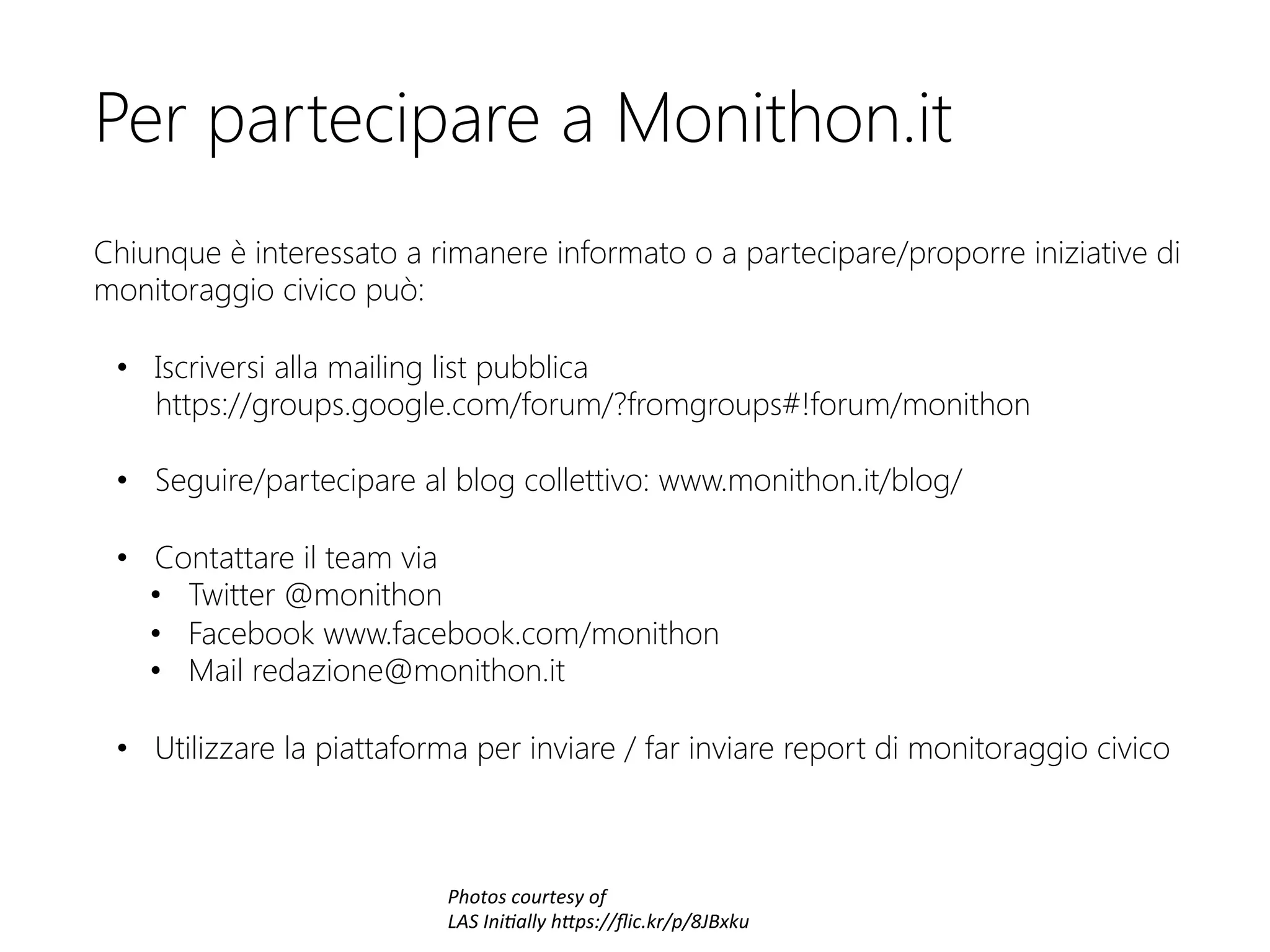 Per partecipare a Monithon.it


Chiunque è interessato a rimanere informato o a partecipare/proporre iniziative di
monitoraggio civico può:

•  Iscriversi alla mailing list pubblica  
https://groups.google.com/forum/?fromgroups#!forum/monithon
•  Seguire/partecipare al blog collettivo: www.monithon.it/blog/

•  Contattare il team via
•  Twitter @monithon
•  Facebook www.facebook.com/monithon
•  Mail redazione@monithon.it

•  Utilizzare la piattaforma per inviare / far inviare report di monitoraggio civico



Photos	
  courtesy	
  of	
  
LAS	
  Ini3ally	
  h6ps://ﬂic.kr/p/8JBxku	
  
 