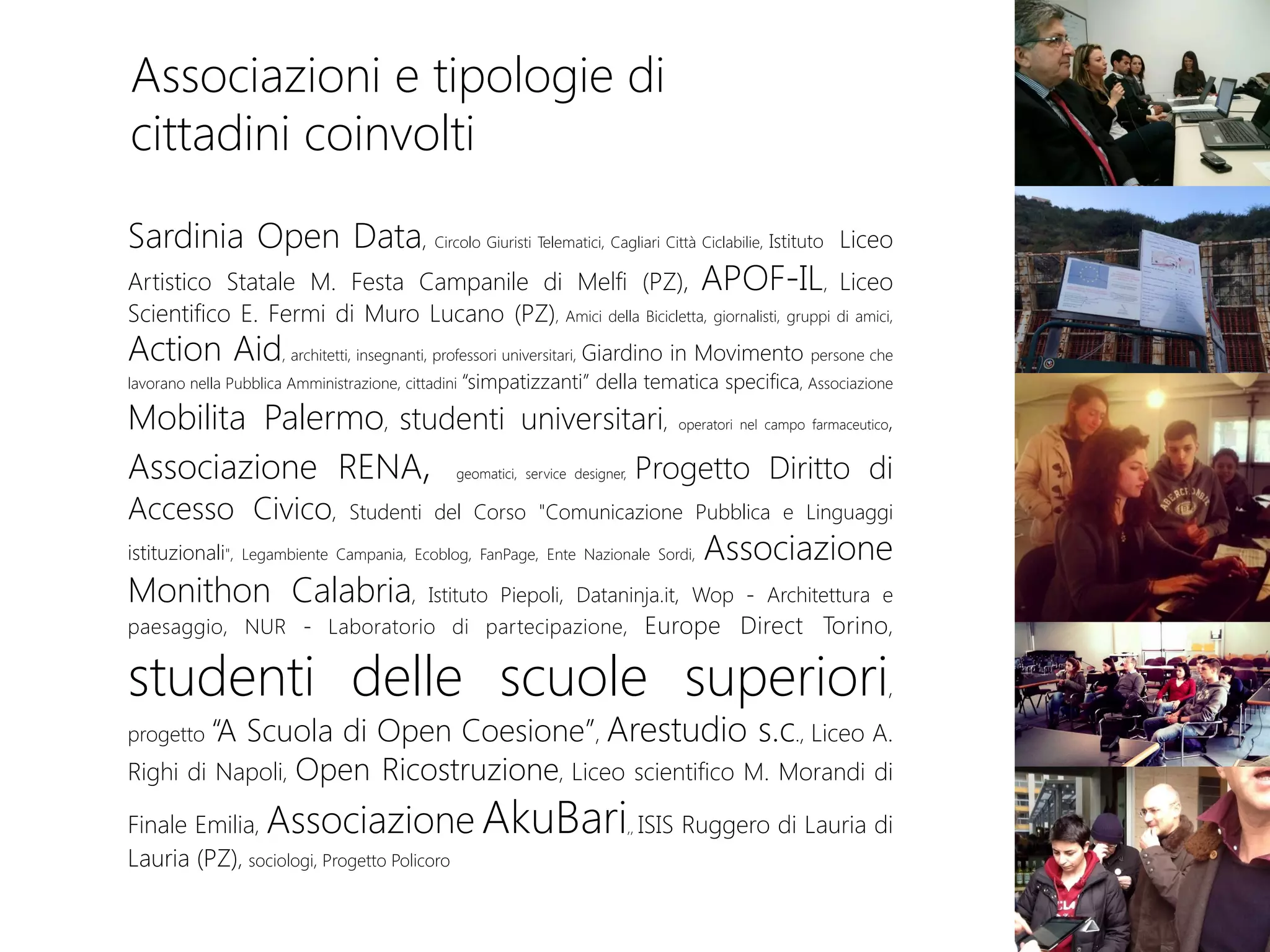 Associazioni e tipologie di
cittadini coinvolti
Sardinia Open Data, Circolo Giuristi Telematici, Cagliari Città Ciclabilie, Istituto Liceo
Artistico Statale M. Festa Campanile di Melfi (PZ), APOF-IL, Liceo
Scientifico E. Fermi di Muro Lucano (PZ), Amici della Bicicletta, giornalisti, gruppi di amici,
Action Aid, architetti, insegnanti, professori universitari, Giardino in Movimento persone che
lavorano nella Pubblica Amministrazione, cittadini “simpatizzanti” della tematica specifica, Associazione
Mobilita Palermo, studenti universitari, operatori nel campo farmaceutico,
Associazione RENA, geomatici, service designer, Progetto Diritto di
Accesso Civico, Studenti del Corso "Comunicazione Pubblica e Linguaggi
istituzionali", Legambiente Campania, Ecoblog, FanPage, Ente Nazionale Sordi, Associazione
Monithon Calabria, Istituto Piepoli, Dataninja.it, Wop - Architettura e
paesaggio, NUR - Laboratorio di partecipazione, Europe Direct Torino,
studenti delle scuole superiori,
progetto “A Scuola di Open Coesione”, Arestudio s.c., Liceo A.
Righi di Napoli, Open Ricostruzione, Liceo scientifico M. Morandi di
Finale Emilia, Associazione AkuBari,, ISIS Ruggero di Lauria di
Lauria (PZ), sociologi, Progetto Policoro
 