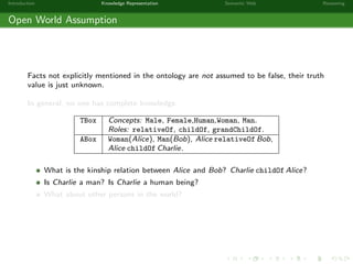 Introduction Knowledge Representation Semantic Web Reasoning
Open World Assumption
Facts not explicitly mentioned in the ontology are not assumed to be false, their truth
value is just unknown.
In general, no one has complete knowledge.
TBox Concepts: Male, Female,Human,Woman, Man.
Roles: relativeOf, childOf, grandChildOf.
ABox Woman(Alice), Man(Bob), Alice relativeOf Bob,
Alice childOf Charlie.
What is the kinship relation between Alice and Bob? Charlie childOf Alice?
Is Charlie a man? Is Charlie a human being?
What about other persons in the world?
 