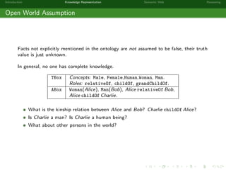Introduction Knowledge Representation Semantic Web Reasoning
Open World Assumption
Facts not explicitly mentioned in the ontology are not assumed to be false, their truth
value is just unknown.
In general, no one has complete knowledge.
TBox Concepts: Male, Female,Human,Woman, Man.
Roles: relativeOf, childOf, grandChildOf.
ABox Woman(Alice), Man(Bob), Alice relativeOf Bob,
Alice childOf Charlie.
What is the kinship relation between Alice and Bob? Charlie childOf Alice?
Is Charlie a man? Is Charlie a human being?
What about other persons in the world?
 