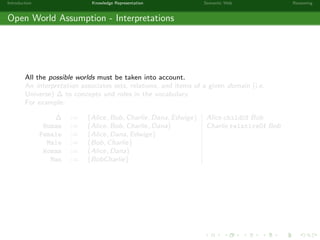 Introduction Knowledge Representation Semantic Web Reasoning
Open World Assumption - Interpretations
All the possible worlds must be taken into account.
An interpretation associates sets, relations, and items of a given domain (i.e.
Universe) ∆ to concepts and roles in the vocabulary.
For example:
∆ := {Alice, Bob, Charlie, Dana, Edwige} Alice childOf Bob
Human := {Alice, Bob, Charlie, Dana} Charlie relativeOf Bob
Female := {Alice, Dana, Edwige}
Male := {Bob, Charlie}
Woman := {Alice, Dana}
Man := {BobCharlie}
 