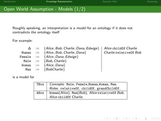 Introduction Knowledge Representation Semantic Web Reasoning
Open World Assumption - Models (1/2)
Roughly speaking, an interpretation is a model for an ontology if it does not
contradicts the ontology itself
For example:
∆ := {Alice, Bob, Charlie, Dana, Edwige} Alice childOf Charlie
Human := {Alice, Bob, Charlie, Dana} Charlie relativeOf Bob
Female := {Alice, Dana, Edwige}
Male := {Bob, Charlie}
Woman := {Alice, Dana}
Man := {BobCharlie}
is a model for
TBox Concepts: Male, Female,Human,Woman, Man.
Roles: relativeOf, childOf, grandChildOf.
ABox Woman(Alice), Man(Bob), Alice relativeOf Bob,
Alice childOf Charlie.
 