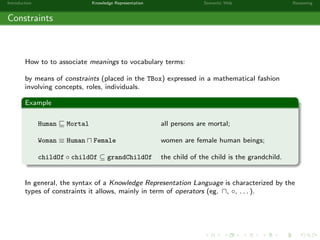 Introduction Knowledge Representation Semantic Web Reasoning
Constraints
How to to associate meanings to vocabulary terms:
by means of constraints (placed in the TBox) expressed in a mathematical fashion
involving concepts, roles, individuals.
Example
Human Mortal all persons are mortal;
Woman ≡ Human Female women are female human beings;
childOf ◦ childOf ⊆ grandChildOf the child of the child is the grandchild.
In general, the syntax of a Knowledge Representation Language is characterized by the
types of constraints it allows, mainly in term of operators (eg. , ◦, . . . ).
 