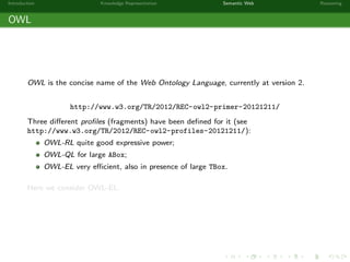 Introduction Knowledge Representation Semantic Web Reasoning
OWL
OWL is the concise name of the Web Ontology Language, currently at version 2.
http://www.w3.org/TR/2012/REC-owl2-primer-20121211/
Three diﬀerent proﬁles (fragments) have been deﬁned for it (see
http://www.w3.org/TR/2012/REC-owl2-profiles-20121211/):
OWL-RL quite good expressive power;
OWL-QL for large ABox;
OWL-EL very eﬃcient, also in presence of large TBox.
Here we consider OWL-EL.
 