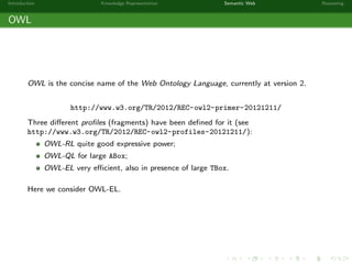 Introduction Knowledge Representation Semantic Web Reasoning
OWL
OWL is the concise name of the Web Ontology Language, currently at version 2.
http://www.w3.org/TR/2012/REC-owl2-primer-20121211/
Three diﬀerent proﬁles (fragments) have been deﬁned for it (see
http://www.w3.org/TR/2012/REC-owl2-profiles-20121211/):
OWL-RL quite good expressive power;
OWL-QL for large ABox;
OWL-EL very eﬃcient, also in presence of large TBox.
Here we consider OWL-EL.
 