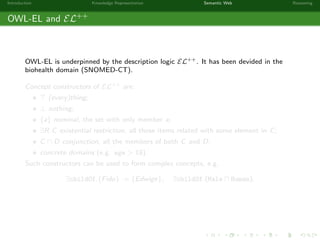 Introduction Knowledge Representation Semantic Web Reasoning
OWL-EL and EL++
OWL-EL is underpinned by the description logic EL++. It has been devided in the
biohealth domain (SNOMED-CT).
Concept constructors of EL++ are:
(every)thing;
⊥ nothing;
{a} nominal, the set with only member a;
∃R.C existential restriction, all those items related with some element in C;
C D conjunction, all the members of both C and D;
concrete domains (e.g. age > 18).
Such constructors can be used to form complex concepts, e.g.
∃childOf.{Fido} := {Edwige}, ∃childOf.(Male Human).
 