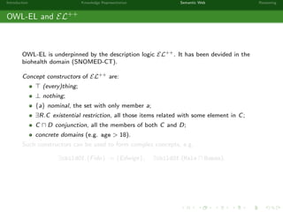 Introduction Knowledge Representation Semantic Web Reasoning
OWL-EL and EL++
OWL-EL is underpinned by the description logic EL++. It has been devided in the
biohealth domain (SNOMED-CT).
Concept constructors of EL++ are:
(every)thing;
⊥ nothing;
{a} nominal, the set with only member a;
∃R.C existential restriction, all those items related with some element in C;
C D conjunction, all the members of both C and D;
concrete domains (e.g. age > 18).
Such constructors can be used to form complex concepts, e.g.
∃childOf.{Fido} := {Edwige}, ∃childOf.(Male Human).
 