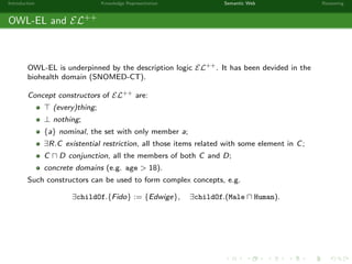 Introduction Knowledge Representation Semantic Web Reasoning
OWL-EL and EL++
OWL-EL is underpinned by the description logic EL++. It has been devided in the
biohealth domain (SNOMED-CT).
Concept constructors of EL++ are:
(every)thing;
⊥ nothing;
{a} nominal, the set with only member a;
∃R.C existential restriction, all those items related with some element in C;
C D conjunction, all the members of both C and D;
concrete domains (e.g. age > 18).
Such constructors can be used to form complex concepts, e.g.
∃childOf.{Fido} := {Edwige}, ∃childOf.(Male Human).
 