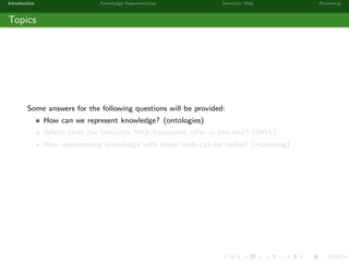 Introduction Knowledge Representation Semantic Web Reasoning
Topics
Some answers for the following questions will be provided:
How can we represent knowledge? (ontologies)
Which tools the Semantic Web framework oﬀer to this end? (OWL)
How representing knowledge with these tools can be useful? (reasoning)
 
