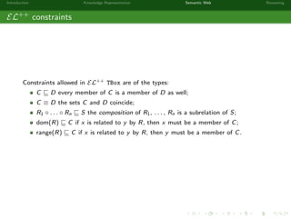 Introduction Knowledge Representation Semantic Web Reasoning
EL++
constraints
Constraints allowed in EL++ TBox are of the types:
C D every member of C is a member of D as well;
C ≡ D the sets C and D coincide;
R1 ◦ . . . ◦ Rn S the composition of R1, . . . , Rn is a subrelation of S;
dom(R) C if x is related to y by R, then x must be a member of C;
range(R) C if x is related to y by R, then y must be a member of C.
 