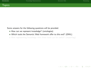 Introduction Knowledge Representation Semantic Web Reasoning
Topics
Some answers for the following questions will be provided:
How can we represent knowledge? (ontologies)
Which tools the Semantic Web framework oﬀer to this end? (OWL)
How representing knowledge with these tools can be useful? (reasoning)
 