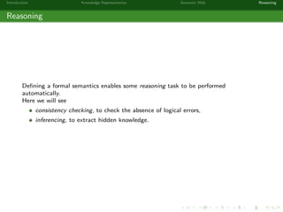 Introduction Knowledge Representation Semantic Web Reasoning
Reasoning
Deﬁning a formal semantics enables some reasoning task to be performed
automatically.
Here we will see
consistency checking, to check the absence of logical errors,
inferencing, to extract hidden knowledge.
 