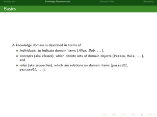 Introduction Knowledge Representation Semantic Web Reasoning
Basics
A knowledge domain is described in terms of
individuals, to indicate domain items (Alice, Bob, . . . ),
concepts (aka classes), which denote sets of domain objects (Person, Male, . . . ),
and
roles (aka properties), which are relations on domain items (parentOf,
partnerOf, . . . ).
 