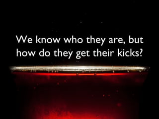 We know who they are, but how do they get their kicks? 