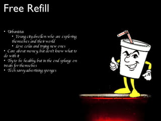 Free Refill Urbanistas Young city dwellers who are exploring themselves and their world Love colas and trying new ones Care about money, but don’t know what to do with it Try to be healthy, but in the end splurge on treats for themselves Tech savvy advertising sponges  