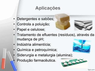 • Detergentes e sabões;
• Controla a poluição;
• Papel e celulose;
• Tratamento de efluentes (resíduos), através da
mudança de pH;
• Indústria alimentícia;
• Química e petroquímica;
• Siderurgia e metalurgia (alumina);
• Produção farmacêutica.
 