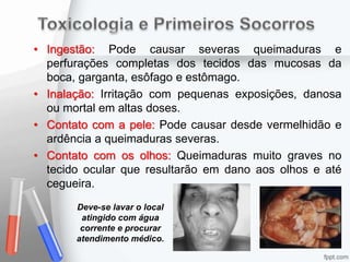 • Ingestão: Pode causar severas queimaduras e
perfurações completas dos tecidos das mucosas da
boca, garganta, esôfago e estômago.
• Inalação: Irritação com pequenas exposições, danosa
ou mortal em altas doses.
• Contato com a pele: Pode causar desde vermelhidão e
ardência a queimaduras severas.
• Contato com os olhos: Queimaduras muito graves no
tecido ocular que resultarão em dano aos olhos e até
cegueira.
Deve-se lavar o local
atingido com água
corrente e procurar
atendimento médico.
 