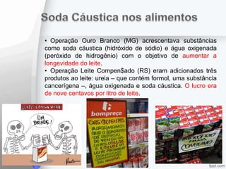 • Operação Ouro Branco (MG) acrescentava substâncias
como soda cáustica (hidróxido de sódio) e água oxigenada
(peróxido de hidrogênio) com o objetivo de aumentar a
longevidade do leite.
• Operação Leite Compen$ado (RS) eram adicionados três
produtos ao leite: ureia – que contém formol, uma substância
cancerígena –, água oxigenada e soda cáustica. O lucro era
de nove centavos por litro de leite.
 