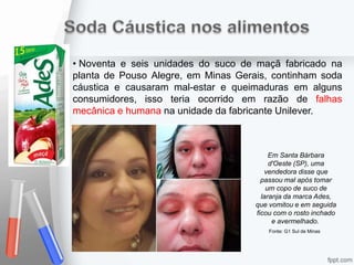 • Noventa e seis unidades do suco de maçã fabricado na
planta de Pouso Alegre, em Minas Gerais, continham soda
cáustica e causaram mal-estar e queimaduras em alguns
consumidores, isso teria ocorrido em razão de falhas
mecânica e humana na unidade da fabricante Unilever.
Em Santa Bárbara
d'Oeste (SP), uma
vendedora disse que
passou mal após tomar
um copo de suco de
laranja da marca Ades,
que vomitou e em seguida
ficou com o rosto inchado
e avermelhado.
Fonte: G1 Sul de Minas
 