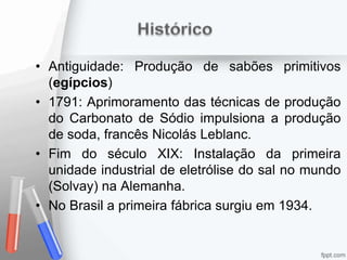 • Antiguidade: Produção de sabões primitivos
(egípcios)
• 1791: Aprimoramento das técnicas de produção
do Carbonato de Sódio impulsiona a produção
de soda, francês Nicolás Leblanc.
• Fim do século XIX: Instalação da primeira
unidade industrial de eletrólise do sal no mundo
(Solvay) na Alemanha.
• No Brasil a primeira fábrica surgiu em 1934.
 
