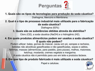 1. Quais são os tipos de tecnologias para produção da soda cáustica?
Diafragma, Mercúrio e Membrana.
3. Quais são as substâncias obtidas através da eletrólise?
Cloro (Cl2), a soda cáustica (NaOH) e o hidrogênio (H2).
4. Em quais produtos alimentícios podem ser usados a soda cáustica?
E quais não podem?
Podem utilizar: balas, gomas de mascar, cacau em pó, xaropes e recheios,
bebidas não alcoólicas gaseificadas e não gaseificadas, sopas e caldos,
farinhas, massas (alimentícias, para pastéis, para pizzas), molhos, maionese,
ketchup, mostarda, cremes vegetais e margarina.
A soda cáustica não é permitido para uso em leite e produtos lácteos.
5. Em que tipo de produto fabricado é mais utilizado a soda cáustica?
Papel e celulose.
2. Qual é o tipo de processo industrial mais utilizado para a fabricação
da soda cáustica?
Diafragma (63%)
 