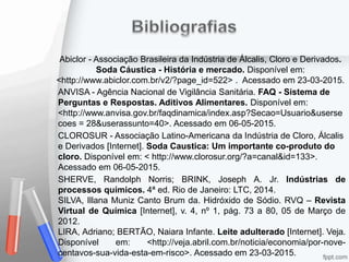 Abiclor - Associação Brasileira da Indústria de Álcalis, Cloro e Derivados.
Soda Cáustica - História e mercado. Disponível em:
<http://www.abiclor.com.br/v2/?page_id=522> . Acessado em 23-03-2015.
ANVISA - Agência Nacional de Vigilância Sanitária. FAQ - Sistema de
Perguntas e Respostas. Aditivos Alimentares. Disponível em:
<http://www.anvisa.gov.br/faqdinamica/index.asp?Secao=Usuario&userse
coes = 28&userassunto=40>. Acessado em 06-05-2015.
CLOROSUR - Associação Latino-Americana da Indústria de Cloro, Álcalis
e Derivados [Internet]. Soda Caustica: Um importante co-produto do
cloro. Disponível em: < http://www.clorosur.org/?a=canal&id=133>.
Acessado em 06-05-2015.
SHERVE, Randolph Norris; BRINK, Joseph A. Jr. Indústrias de
processos químicos. 4ª ed. Rio de Janeiro: LTC, 2014.
SILVA, Illana Muniz Canto Brum da. Hidróxido de Sódio. RVQ – Revista
Virtual de Química [Internet], v. 4, nº 1, pág. 73 a 80, 05 de Março de
2012.
LIRA, Adriano; BERTÃO, Naiara Infante. Leite adulterado [Internet]. Veja.
Disponível em: <http://veja.abril.com.br/noticia/economia/por-nove-
centavos-sua-vida-esta-em-risco>. Acessado em 23-03-2015.
 