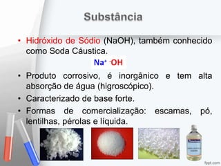 • Hidróxido de Sódio (NaOH), também conhecido
como Soda Cáustica.
• Produto corrosivo, é inorgânico e tem alta
absorção de água (higroscópico).
• Caracterizado de base forte.
• Formas de comercialização: escamas, pó,
lentilhas, pérolas e líquida.
 