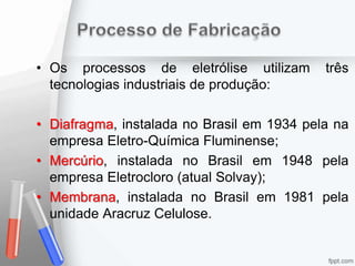 • Os processos de eletrólise utilizam três
tecnologias industriais de produção:
• Diafragma, instalada no Brasil em 1934 pela na
empresa Eletro-Química Fluminense;
• Mercúrio, instalada no Brasil em 1948 pela
empresa Eletrocloro (atual Solvay);
• Membrana, instalada no Brasil em 1981 pela
unidade Aracruz Celulose.
 