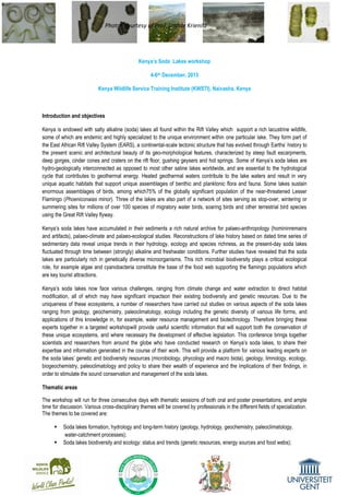 Photos courtesy of Prof. Lothar Krienitz
Kenya’s Soda Lakes workshop
4-6th December, 2013
Kenya Wildlife Service Training Institute (KWSTI), Naivasha, Kenya
Introduction and objectives
Kenya is endowed with salty alkaline (soda) lakes all found within the Rift Valley which support a rich lacustrine wildlife,
some of which are endemic and highly specialized to the unique environment within one particular lake. They form part of
the East African Rift Valley System (EARS), a continental-scale tectonic structure that has evolved through Earths’ history to
the present scenic and architectural beauty of its geo-morphological features, characterized by steep fault escarpments,
deep gorges, cinder cones and craters on the rift floor, gushing geysers and hot springs. Some of Kenya’s soda lakes are
hydro-geologically interconnected as opposed to most other saline lakes worldwide, and are essential to the hydrological
cycle that contributes to geothermal energy. Heated geothermal waters contribute to the lake waters and result in very
unique aquatic habitats that support unique assemblages of benthic and planktonic flora and fauna. Some lakes sustain
enormous assemblages of birds, among which75% of the globally significant population of the near-threatened Lesser
Flamingo (Phoeniconaias minor). Three of the lakes are also part of a network of sites serving as stop-over, wintering or
summering sites for millions of over 100 species of migratory water birds, soaring birds and other terrestrial bird species
using the Great Rift Valley flyway.
Kenya’s soda lakes have accumulated in their sediments a rich natural archive for palaeo-anthropology (homininremains
and artifacts), palaeo-climate and palaeo-ecological studies. Reconstructions of lake history based on dated time series of
sedimentary data reveal unique trends in their hydrology, ecology and species richness, as the present-day soda lakes
fluctuated through time between (strongly) alkaline and freshwater conditions. Further studies have revealed that the soda
lakes are particularly rich in genetically diverse microorganisms. This rich microbial biodiversity plays a critical ecological
role, for example algae and cyanobacteria constitute the base of the food web supporting the flamingo populations which
are key tourist attractions.
Kenya’s soda lakes now face various challenges, ranging from climate change and water extraction to direct habitat
modification, all of which may have significant impactson their existing biodiversity and genetic resources. Due to the
uniqueness of these ecosystems, a number of researchers have carried out studies on various aspects of the soda lakes
ranging from geology, geochemistry, paleoclimatology, ecology including the genetic diversity of various life forms, and
applications of this knowledge in, for example, water resource management and biotechnology. Therefore bringing these
experts together in a targeted workshopwill provide useful scientific information that will support both the conservation of
these unique ecosystems, and where necessary the development of effective legislation. This conference brings together
scientists and researchers from around the globe who have conducted research on Kenya’s soda lakes, to share their
expertise and information generated in the course of their work. This will provide a platform for various leading experts on
the soda lakes’ genetic and biodiversity resources (microbiology, phycology and macro biota), geology, limnology, ecology,
biogeochemistry, paleoclimatology and policy to share their wealth of experience and the implications of their findings, in
order to stimulate the sound conservation and management of the soda lakes.
Thematic areas
The workshop will run for three consecutive days with thematic sessions of both oral and poster presentations, and ample
time for discussion. Various cross-disciplinary themes will be covered by professionals in the different fields of specialization.
The themes to be covered are:
 Soda lakes formation, hydrology and long-term history (geology, hydrology, geochemistry, paleoclimatology,
water-catchment processes);
 Soda lakes biodiversity and ecology: status and trends (genetic resources, energy sources and food webs);
 