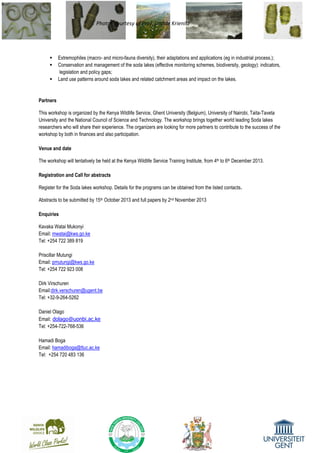 Photos courtesy of Prof. Lothar Krienitz
 Extremophiles (macro- and micro-fauna diversity), their adaptations and applications (eg in industrial process.);
 Conservation and management of the soda lakes (effective monitoring schemes, biodiversity, geology): indicators,
legislation and policy gaps;
 Land use patterns around soda lakes and related catchment areas and impact on the lakes.
Partners
This workshop is organized by the Kenya Wildlife Service, Ghent University (Belgium), University of Nairobi, Taita-Taveta
University and the National Council of Science and Technology. The workshop brings together world leading Soda lakes
researchers who will share their experience. The organizers are looking for more partners to contribute to the success of the
workshop by both in finances and also participation.
Venue and date
The workshop will tentatively be held at the Kenya Wildlife Service Training Institute, from 4th to 6th December 2013.
Registration and Call for abstracts
Register for the Soda lakes workshop. Details for the programs can be obtained from the listed contacts.
Abstracts to be submitted by 15th October 2013 and full papers by 2nd November 2013
Enquiries
Kavaka Watai Mukonyi
Email: mwatai@kws.go.ke
Tel: +254 722 389 819
Priscillar Mutungi
Email: pmutungi@kws.go.ke
Tel: +254 722 923 008
Dirk Virschuren
Email:dirk.verschuren@ugent.be
Tel: +32-9-264-5262
Daniel Olago
Email: dolago@uonbi.ac.ke
Tel: +254-722-768-536
Hamadi Boga
Email: hamadiboga@ttuc.ac.ke
Tel: +254 720 483 136
 