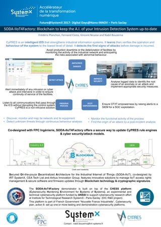 11
ANTICIPATE
DANGER
IMPROVE
SECURITY
OT/IT
EMPOWERNESS
PRESERVE
PROCESS
DETECT ATTACK
Future@SystemX 2017- Digital Days@Nano-INNOV – Paris Saclay
SODA-IIoT4Factory: Blockchain to keep the A.I. of your Intrusion Detection System up-to-date
Contact : nabil.bouzerna@irt-systemx.fr
The SODA-IIoT4Factory demonstrator is built on top of the CHESS platform
(Cybersecurity Hardening Environment for Systems of Systems), an experimental and
technical cybersecurity platform funded by ANSSI to support cybersecurity research effort
at Institute for Technological Research SystemX - Paris-Saclay (EIC R&D project).
This platform is part of French Government “Nouvelle France Industrielle”, Cybersecurity
plan, action 8: set up one or more testing and demonstration cybersecurity platforms.
Secured On-the-pouce Decentralized Architecture for the Industrial Internet of Things (SODA-IIoT), co-designed by
IRT SystemX, CEA Tech List and Airbus Innovation Group, features innovative solutions to manage IIoT access rights
management & secure software and firmware updates through Blockchain technology & cryptographic signatures.
Analyse logged data to identify the root
cause of an anomaly or an attack and
implement appropriate security measures.
CyPRES is an intelligent IDS that strengthens industrial information systems. It learns then verifies the operation and
behaviour of the system to the lowest level of detail. It detects the first signs of attacks before damage is incurred.
Alert immediately of any intrusion or cyber
attack and intervene in order to ensure
continuity of service of the facilities.
Listen to all communications that pass through
the ICS without disrupting the control system.
CyPRES is a non-intrusive solution.
Ensure OT/IT empowerness by raising alerts to a
SIEM for a SOC exploitation.
Avoid production downtime or the deterioration of facilities by
monitoring the activity of the industrial network and anticipating
the risks associated with abnormal behaviour.
Co-designed with FPC Ingénierie, SODA-IIoT4Factory offers a secure way to update CyPRES rule engines
& cyber security/attack models.
• Discover, monitor and map de network and its equipment
• Detect unknown threats through continuous behaviour analysis
• Monitor the functional activity of the process
• Find the origin of an attack by a post-incident analysis
Frédéric Planchon, Fernand Costa, Vincent Nicaise and Nabil Bouzerna
Credit Jack Fazakerley
 