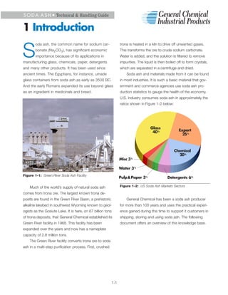 S O D A A S H • Technical & Handling Guide


1 Introduction
        oda ash, the common name for sodium car-                 trona is heated in a kiln to drive off unwanted gases.


S       bonate (Na2CO3), has significant economic
        importance because of its applications in
manufacturing glass, chemicals, paper, detergents
                                                                 This transforms the ore to crude sodium carbonate.
                                                                 Water is added, and the solution is filtered to remove
                                                                 impurities. The liquid is then boiled off to form crystals,
and many other products. It has been used since                  which are separated in a centrifuge and dried.
ancient times. The Egyptians, for instance, umade                    Soda ash and materials made from it can be found
glass containers from soda ash as early as 3500 BC.              in most industries. It is such a basic material that gov-
And the early Romans expanded its use beyond glass               ernment and commerce agencies use soda ash pro-
as an ingredient in medicinals and bread.                        duction statistics to gauge the health of the economy.
                                                                 U.S. industry consumes soda ash in approximately the
                                                                 ratios shown in Figure 1-2 below:




                                                                                     Glass
                                                                                      40%               Export
                                                                                                          25%



                                                                                                     Chemical
                                                                                                       20%
                                                                 Misc 3%

                                                                 Water 3%
Figure 1-1: Green River Soda Ash Facility
                                                                 Pulp & Paper 3%                 Detergents 6%

    Much of the world’s supply of natural soda ash               Figure 1-2: US Soda Ash Markets Sectors

comes from trona ore. The largest known trona de-
posits are found in the Green River Basin, a prehistoric             General Chemical has been a soda ash producer
alkaline lakebed in southwest Wyoming known to geol-             for more than 100 years and uses the practical experi-
ogists as the Gosiute Lake. It is here, on 67 billion tons       ence gained during this time to support it customers in
of trona deposits, that General Chemical established its         shipping, storing and using soda ash. The following
Green River facility in 1968. This facility has been             document offers an overview of this knowledge base.
expanded over the years and now has a nameplate
capacity of 2.8 million tons.
    The Green River facility converts trona ore to soda
ash in a multi-step purification process. First, crushed




                                                           1-1
 