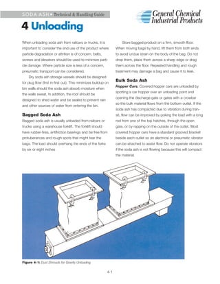 S O D A A S H • Technical & Handling Guide


4 Unloading
When unloading soda ash from railcars or trucks, it is               Store bagged product on a firm, smooth floor.
important to consider the end use of the product where           When moving bags by hand, lift them from both ends
particle degradation or attrition is of concern, belts,          to avoid undue strain on the body of the bag. Do not
screws and elevators should be used to minimize parti-           drop them, place them across a sharp edge or drag
cle damage. Where particle size is less of a concern,            them across the floor. Repeated handling and rough
pneumatic transport can be considered.                           treatment may damage a bag and cause it to leak.
    Dry soda ash storage vessels should be designed
                                                                 Bulk Soda Ash
for plug flow (first in-first out). This minimizes buildup on
                                                                 Hopper Cars. Covered hopper cars are unloaded by
bin walls should the soda ash absorb moisture when
                                                                 spotting a car hopper over an unloading point and
the walls sweat. In addition, the roof should be
                                                                 opening the discharge gate or gates with a crowbar
designed to shed water and be sealed to prevent rain
                                                                 so the bulk material flows from the bottom outlet. If the
and other sources of water from entering the bin.
                                                                 soda ash has compacted due to vibration during tran-
Bagged Soda Ash                                                  sit, flow can be improved by poking the load with a long
Bagged soda ash is usually unloaded from railcars or             rod from one of the top hatches, through the open
trucks using a warehouse forklift. The forklift should           gate, or by rapping on the outside of the outlet. Most
have rubber-tires, antifriction bearings and be free from        covered hopper cars have a standard grooved bracket
protuberances and rough spots that might tear the                beside each outlet so an electrical or pneumatic vibrator
bags. The load should overhang the ends of the forks             can be attached to assist flow. Do not operate vibrators
by six or eight inches                                           if the soda ash is not flowing because this will compact
                                                                 the material.




Figure 4-1: Dust Shrouds for Gravity Unloading

                                                           4-1
 