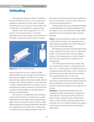 S O D A A S H • Technical & Handling Guide

Unloading

    The location and spacing of outlets in covered hop-            lower ends of the shrouds are permanently attached to
per cars can differ from car to car, so it is customary to         the cover of the chute, conveyor or other means used
unload one compartment at a time. When a compart-                  to move the soda ash (Figure 4-1).
ment is empty, the car is moved to the next outlet or pair             Covered hopper cars can be unloaded pneumatically,
of outlets with a car-moving jack or capstan and rope.             if nozzles designed for this purpose are present on the
    Clearance under the car ranges from 4 to 11 in.                cars (Figure 4-2). For cars without such nozzles, special
(0.102 to 0.279 m) above the top ‘I’ of the rails,                 attachments may be constructed to allow pneumatic
depending upon the car, its lading, and the condition of           unloading.
its wheels, journals and springs. Provision for moving
                                                                   Trucks. Trucks that discharge by gravity are handled in
                                                                   a similar manner to hopper cars. Discharge points on
                                                                   these vehicles are generally so low that transfer equip-
                                                                   ment must be located below grade.
                                                                       Self-unloading, pneumatic trucks discharge through
                                                                   a hose, usually at the rear of the truck, to a permanent
                                                                   pipeline. The tractor and trailer must have sufficient
                                                                   access to the conveying pipe so a minimum length of
                                                                   hose (9 ft.) can connect the truck discharge to the
                                                                   unloading pipe.
                                                                       The conveying pipe should have a vertical, male,
                                                                   quick-connect fitting, usually 4-in. standard pipe size,
Figure 4-2: Vacuum Unloading System                                about 3 ft. (1 m) off the ground. This allows the hose to
                                                                   be attached without tight bends or kinks. A female 4-in.
soda ash away from a car as it unloads is usually
                                                                   quick disconnect dust cap is attached on the inlet of
placed beneath the track, although over-track belt con-
                                                                   the conveying pipeline when it is not in use.
veyors are also available. The latter fit in the narrow
                                                                       Aside from the inexpensive conveying pipe, pneu-
space between outlet and rails and are usually slide-belt
                                                                   matic trucks contain all necessary unloading equipment
conveyors with the belt supported on a pan rather than
                                                                   and are operated by the truck driver. The customer
on rollers. Unloading rates with such conveyors may be
                                                                   only has to ensure the storage bin has enough room for
restricted by low under-car clearance. Over-track screw
                                                                   the load.
conveyors are also available, but unloading rates are
                                                                   Conveyors. Transporting bulk soda ash from the
limited by the small diameter.
                                                                   unloading area often involves gravity or powered con-
    One method for controlling dust when discharging
                                                                   veyors that can move large amounts over short dis-
soda ash from the bottom of a hopper car is to attach
                                                                   tances. Gravity conveyors may be a simple inclined
flexible shrouds to the outlets before opening the slide
                                                                   chute or a roller conveyor that travels around corners
gates. This can be done with a pair of canvas or plastic
                                                                   and inserts into a car. Powered conveyors are usually of
sleeves fastened to rectangular steel frames attached to
                                                                   the belt type and may have cleats for conveying up
the undersides of the car outlets with C-clamps (many
                                                                   steep inclines.
car outlets have built-in ledges that allow for this). The



                                                             4-2
 