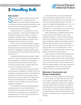 S O D A A S H • Technical & Handling Guide


5 Handling Bulk
Dust Control                                                          Soda ash generates micron-sized particles that
        oda ash is a fragile, crystalline product subject         require high-efficiency collectors. Bag or cloth filter


S       to breakage from conveying equipment.
        Abrasion produces undesirable soda ash fines
or dust that can impair its physical characteristics. Soda
                                                                  collectors are recommended for dry soda ash dust. This
                                                                  dust has comparatively little tendency to blind filter
                                                                  media. Cloth collectors should handle up to 10 cu. ft. of
ash should thus be handled as gently as possible to               air per minute per sq. ft. of fabric (3 cu. m of air per
minimize grinding or abrading effects.                            minute per sq. m), depending upon the type and condi-
    Although soda ash is not considered a toxic sub-              tion of the filter medium and the pressure drop.
stance (see Section 10), the dust that inevitably arises              Cotton sateen cloth is a satisfactory filter medium
during bulk handling can be a serious annoyance,                  for soda ash dust. Wool felt can be used in high-
especially in congested areas. Air quality regulations            performance collectors. If a filter is used intermittently,
require that reasonable measures to control dust be               soda ash accumulated in the weave of the cloth may
considered where bulk soda ash is handled.                        absorb atmospheric moisture and crystallize, which can
    When a stream of bulk soda falls freely, it entrains          stiffen the fabric and lead to cracks and pinholes. To
air in proportion to the amount of soda ash and height            avoid this, either remove the bags and store them in a
(hence velocity) of the fall. At the terminal point, the          dry place when not in use or launder them. If this is
entrained air disengages turbulently, generating appre-           impractical, nylon can be used instead of cotton, espe-
ciable velocity pressure and carrying finely-divided soda         cially in sections where cracking is severe.
ash dust with it .
                1                                                     When a soda ash end-use involves a solution feed,
    Freefall should be kept short as possible. A better           cyclone wet scrubbers may be an economical dust
practice is to use an inclined slide or chute instead of a        control option because soda ash dust is readily soluble.
clear, straight drop. This reduces velocity pressure,             The soda ash scrubber liquor may be returned to the
compacts the flow and entrains less dust. Gravity                 process as make-up water. This is an attractive option
movement should terminate in a tightly sealed enclo-              when the scrubber solution can be used or disposed of
sure with a somewhat constricted inlet.                           in a neutralization step. If this is not the case, wet
    Dusting from handling and processing equipment                collection may be an uneconomical alternative.
can be reduced or eliminated by using tight covers and,
                                                                  Materials of Construction and
if possible, by placing the equipment under slight nega-
                                                                  Design Considerations
tive pressure so air leaks inward. (Localized velocity
                                                                  Iron, steel, and most other metals are commonly used
pressures may occur that overcome the negative sys-
                                                                  in soda ash service. The 5000 series aluminum alloys
tem pressure and leak dust from otherwise sealed
                                                                  may be used in dry soda ash service. Brass or high-
equipment. This can usually be corrected with minor
                                                                  zinc bronze is undesirable if wetting occurs, because it
equipment modifications.)
                                                                  dezincifies. Plastics may be used within the limitations
    Air exhausted from soda ash-handling equipment
                                                                  of temperature and structural strength established by
should be cleaned in a dust collector before it is
                                                                  the manufacturer. Equipment should be designed using
discharged to the atmosphere. Dust collector size can
                                                                  out-board bearings to reduce maintenance where dry
be reduced by connecting air from various pieces of
                                                                  soda ash may otherwise come in contact with in-board
handling equipment in series using dust jumpers and
                                                                  bearings.
applying suction at the final stage.


                                                            5-1
 