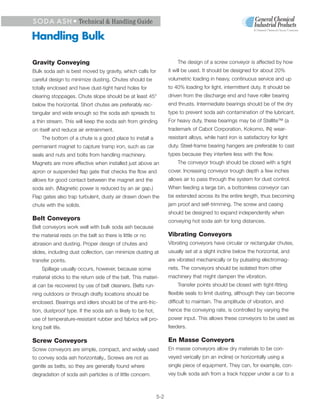 S O D A A S H • Technical & Handling Guide
                                                                                                             A General Chemical Group Company

Handling Bulk

Gravity Conveying                                                      The design of a screw conveyor is affected by how
Bulk soda ash is best moved by gravity, which calls for            it will be used. It should be designed for about 20%
careful design to minimize dusting. Chutes should be               volumetric loading in heavy, continuous service and up
totally enclosed and have dust-tight hand holes for                to 40% loading for light, intermittent duty. It should be
clearing stoppages. Chute slope should be at least 45°             driven from the discharge end and have roller bearing
below the horizontal. Short chutes are preferably rec-             end thrusts. Intermediate bearings should be of the dry
tangular and wide enough so the soda ash spreads to                type to prevent soda ash contamination of the lubricant.
a thin stream. This will keep the soda ash from grinding           For heavy duty, these bearings may be of Stellite™ (a
on itself and reduce air entrainment.                              trademark of Cabot Corporation, Kokomo, IN) wear-
    The bottom of a chute is a good place to install a             resistant alloys, while hard iron is satisfactory for light
permanent magnet to capture tramp iron, such as car                duty. Steel-frame bearing hangers are preferable to cast
seals and nuts and bolts from handling machinery.                  types because they interfere less with the flow.
Magnets are more effective when installed just above an                The conveyor trough should be closed with a tight
apron or suspended flap gate that checks the flow and              cover. Increasing conveyor trough depth a few inches
allows for good contact between the magnet and the                 allows air to pass through the system for dust control.
soda ash. (Magnetic power is reduced by an air gap.)               When feeding a large bin, a bottomless conveyor can
Flap gates also trap turbulent, dusty air drawn down the           be extended across its the entire length, thus becoming
chute with the solids.                                             jam proof and self-trimming. The screw and casing
                                                                   should be designed to expand independently when
Belt Conveyors                                                     conveying hot soda ash for long distances.
Belt conveyors work well with bulk soda ash because
the material rests on the belt so there is little or no            Vibrating Conveyors
abrasion and dusting. Proper design of chutes and                  Vibrating conveyors have circular or rectangular chutes,
slides, including dust collection, can minimize dusting at         usually set at a slight incline below the horizontal, and
transfer points.                                                   are vibrated mechanically or by pulsating electromag-
    Spillage usually occurs, however, because some                 nets. The conveyors should be isolated from other
material sticks to the return side of the belt. This materi-       machinery that might dampen the vibration.
al can be recovered by use of belt cleaners. Belts run-                Transfer points should be closed with tight-fitting
ning outdoors or through drafty locations should be                flexible seals to limit dusting, although they can become
enclosed. Bearings and idlers should be of the anti-fric-          difficult to maintain. The amplitude of vibration, and
tion, dustproof type. If the soda ash is likely to be hot,         hence the conveying rate, is controlled by varying the
use of temperature-resistant rubber and fabrics will pro-          power input. This allows these conveyors to be used as
long belt life.                                                    feeders.

Screw Conveyors                                                    En Masse Conveyors
Screw conveyors are simple, compact, and widely used               En masse conveyors allow dry materials to be con-
to convey soda ash horizontally., Screws are not as                veyed verically (on an incline) or horizontally using a
gentle as belts, so they are generally found where                 single piece of equipment. They can, for example, con-
degradation of soda ash particles is of little concern.            vey bulk soda ash from a track hopper under a car to a



                                                             5-2
 