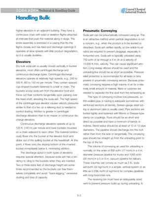 S O D A A S H • Technical & Handling Guide

Handling Bulk

higher elevation in an adjacent building. They have a              Pneumatic Conveying
continuous chain with solid or skeleton flights attached           Soda ash can be pneumatically conveyed using air. This
at intervals that push the material along in slugs. The            is an attractive method when particle degradation is not
entire assembly is enclosed in a casing that fits the              a concern, e.g., when the product is to be slurried or
flights closely and has feed and discharge openings It             dissolved. Soda ash settles rapidly, so low solids-to-air
operates at slow speeds with little product degradation,           ratios are required to prevent pluggage, especially in
so it is usually dustless.                                         horizontal runs. Soda ash is typically unloaded using
                                                                   750 scfm of air through a 4-in. lin at a velocity of
Elevators
                                                                   15,000 ft./min. velocity. This can cause significant attri-
Dry bulk soda ash is usually moved vertically in bucket
                                                                   tion. Long-sweep elbows should be used and the
elevators, most often centrifugal-discharge and
                                                                   unloading line should be as short as possible. Pressure
continuous-discharge types. Centrifugal-discharge
                                                                   relief protection is recommended for all tanks or bins
elevators operate at relatively high speeds, e.g., 200 to
                                                                   present in pnuematic conveying service. Because pneu-
500 ft. (60 to 150 m) per minute. They contain spaced,
                                                                   matic conveying requires a high volume of air for a rela-
cup-shaped buckets fastened to a belt or chain. The
                                                                   tively small amount of material, filters or cyclones are
buckets scoop soda ash from the elevator boot and
                                                                   needed to separate the fine dust from the exhausting air.
throw out their contents tangentially upon passing over
                                                                       This type of conveying involves low pressures, so
the head shaft, abrading the soda ash. The high speed
                                                                   thin-walled pipe or tubing is adequate (sometimes with
of the centrifugal-type elevator causes velocity pressures
                                                                   reinforced sections at bends). Sixteen-gauge steel tub-
similar to that of a fan, so a relieving duct is needed to
                                                                   ing or aluminum pipe is usually used. Pipe sections are
control dusting. Attrition is greater in centrifugal-
                                                                   butted tightly and fastened with Morris or Dresser-type,
discharge elevators than in en masse or continuous dis-
                                                                   clamp-on couplings. Runs should be as short and
charge elevators.
                                                                   direct as possible and have a minimum of bends or
    Continuous-discharge elevators operate at up to
                                                                   inclines. Bend radius should be at least of 10 or 12 pipe
120 ft. (140 m) per minute and have buckets mounted
                                                                   diameters. The pipeline should discharge into the roof,
on a chain adjacent to each other. The material continu-
                                                                   rather than from the side or tangentially. The conveying
ously flows into the bucket at the elevator boot and
                                                                   pipe should rise straight up from the unloading point to
slides out of the spilling bucket at the headshaft. At this
                                                                   the top of the bin.
point, it flows onto the sloping bottom of the inverted
                                                                       The volume of conveying air used for unloading is
bucket immediately below it, minimizing attrition.
                                                                   normally on the order of 600 scfm (17 mcm) in a 4-in.
    The discharge spout in both types of elevators
                                                                   diameter pressure pipeline for trucks and 1000 scfm
requires special attention, because soda ash has a ten-
                                                                   (28 mcm) in a 5 or 6-in. vacuum pipeline for railcars.
dency to cling to the buckets when they are inverted.
                                                                   These volumes can convey as much as 2 lb. soda
Two or three extra feet of discharge height are some-
                                                                   ash/scfm (32 kg/mcm) in a simple, vertical system or as
times recommended so the buckets can free them-
                                                                   little as 0.25lb./scfm (4 kg/mcm) for complex pipelines
selves completely and avoid ‘’back-legging,’’ excessive
                                                                   with long horizontal runs.
dusting and loss of capacity.
                                                                       The receiving bin must have an adequately sized
                                                                   vent to prevent pressure build-up during unloading. A



                                                             5-3
 